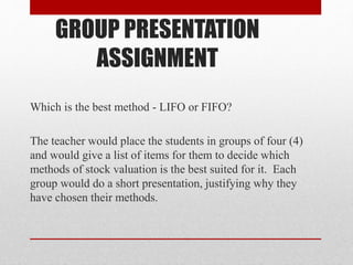 GROUP PRESENTATION
ASSIGNMENT
Which is the best method - LIFO or FIFO?
The teacher would place the students in groups of four (4)
and would give a list of items for them to decide which
methods of stock valuation is the best suited for it. Each
group would do a short presentation, justifying why they
have chosen their methods.
 