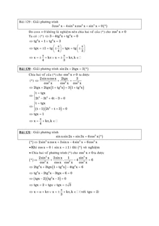 Baøi 129 : Giaûi phöông trình
( )4 2 2 4
3cos x 4 sin x cos x sin x 0 *− + =
Do cosx = 0 khoâng laø nghieäm neân chia hai veá cuûa (*) cho 4
cos x 0≠
Ta coù : (*) 2 4
3 4tg x tg x 0⇔ − + =
⇔ = ∨ =
π π⎛ ⎞ ⎛
⇔ = ± = ± ∨ = ±⎜ ⎟ ⎜
⎝ ⎠ ⎝
π π
⇔ = ± + π ∨ = ± + π ∈
⎞
⎟
⎠
2 2
tg x 1 tg x 3
tgx 1 tg tgx tg
4 3
x k x k , k
4 3
Baøi 130 : Giaûi phöông trình ( )sin 2x 2tgx 3 *+ =
Chia hai veá cuûa (*) cho 2
cos x 0≠ ta ñöôïc
(*) 2 2
2sin x cos x 2tgx 3
cos x cos x cos x
⇔ + = 2
( ) ( )2 2
2tgx 2tgx 1 tg x 3 1 tg x⇔ + + = +
3 2
t tgx
2t 3t 4t 3 0
=⎧
⇔ ⎨
− + − =⎩
( )( )
=⎧⎪
⇔ ⎨
− − +⎪⎩
2
t tgx
t 1 2t t 3 0=
⇔ =
π
⇔ = + π ∈
tgx 1
x k , k
4
Baøi 131 : Giaûi phöông trình
( )3
sin x sin 2x sin 3x 6cos x *+ =
( ) 2 3
* 2sin x cos x 3sin x 4sin x 6cos x⇔ + − = 3
( )• = = ±Khi cos x 0 ( sin x 1) thì * voâ nghieäm
• Chia hai veá phöông trình (*) cho 3
cos x 0≠ ta ñöôïc
( )* ⇔
2 3
2 2
2sin x 3sin x 1 sin x
. 4
cos x cos x cos x cos x
+ − 3
6=
( )
( )( )
⇔ + + − =
⇔ − − + =
⇔ − − =
⇔ = = α ∨ = ±
π
⇔ = α + π ∨ = ± + π ∈ α =
2 2 3
3 2
2
2tg x 3tgx 1 tg x 4tg x 6
tg x 2tg x 3tgx 6 0
tgx 2 tg x 3 0
tgx 2 tg tgx 3
x k x k , k ( vôùi tg
3
2)
 