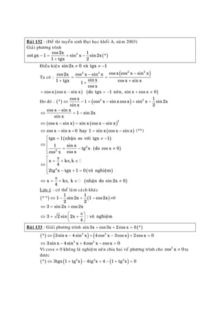 Baøi 132 : (Ñeà thi tuyeån sinh Ñaïi hoïc khoái A, naêm 2003)
Giaûi phöông trình
( )2cos2x 1
cot gx 1 sin x sin2x *
1 tgx 2
− = + −
+
Ñieàu kieän sin2x 0 vaø tgx 1≠ ≠ −
Ta coù :
( )2 22 2 cos x cos x sin xcos2x cos x sin x
sin x1 tgx cos x sin x1
cos x
−−
= =
+ ++
( ) (= − = − +cos x cos x sin x do tgx 1 neân, sin x cos x 0)≠
Do ñoù : ( ) ( )2 2cos x 1
* 1 cos x sin x cos x sin x sin 2x
sin x 2
⇔ − = − + −
( ) ( )
( )
−
⇔ = −
⇔ − = −
⇔ − = = −
2
cos x sin x
1 sin 2x
sin x
cos x sin x sin x cos x sin x
cos x sin x 0 hay 1 sin x cos x sin x (**)
( )
( )
= ≠⎡
⎢⇔
⎢ = − ≠
⎢⎣
2
2
tgx 1 nhaän so vôùi tgx 1
1 sin x
tg x do cos x 0
cos xcos x
−
( )
( )
π⎡
= + π ∈⎢⇔
⎢
− + =⎢⎣
π
⇔ = + π ∈ ≠
2
x k , k
4
2tg x tgx 1 0 voâ nghieäm
x k , k nhaän do sin 2x 0
4
Löu yù : coù theå laøm caùch khaùc
( ) ( )
1 1
* * 1 sin 2x 1 cos2x
2 2
⇔ − + − =0
⇔ = +
π⎛ ⎞
⇔ = +⎜ ⎟
⎝ ⎠
3 sin 2x cos 2x
3 2 sin 2x : voâ nghieäm
4
Baøi 133 : Giaûi phöông trình ( )sin 3x cos3x 2cos x 0 *+ + =
( ) ( ) ( )3 3
* 3sin x 4sin x 4 cos x 3cos x 2cos x⇔ − + − + 0=
=3 3
3sin x 4sin x 4cos x cos x 0⇔ − + −
Vì cosx = 0 khoâng laø nghieäm neân chia hai veá phöông trình cho ta
ñöôïc
3
cos x 0≠
( ) ( ) ( )2 3 2
* 3tgx 1 tg x 4tg x 4 1 tg x 0⇔ + − + − + =
 