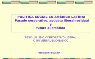 POLITICA SOCIAL EN AMÉRICA LATINA:
Pasado corporativo, apuesta liberal-residual
                    y
           futuro dilemático


     RESIDUALISMO CORPORATIVO-LIBERAL
          O UNIVERSALISMO BÁSICO



             FERNANDO FILGUEIRA
 