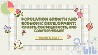 POPULATION GROWTH AND
POPULATION GROWTH AND
ECONOMIC DEVELOPMENT:
ECONOMIC DEVELOPMENT:
CAUSES, CONSEQUENCES, AND
CAUSES, CONSEQUENCES, AND
CONTROVERSIES
CONTROVERSIES
Presented By: Group 5
 