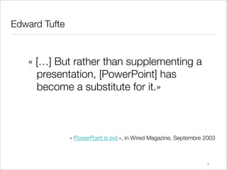 Edward Tufte


   « […] But rather than supplementing a
     presentation, [PowerPoint] has
     become a substitute for it.»



               « PowerPoint is evil », in Wired Magazine, Septembre 2003



                                                                    8
 