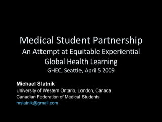 Medical Student Partnership An Attempt at Equitable Experiential Global Health Learning GHEC, Seattle, April 5 2009 Michael Slatnik   University of Western Ontario, London, Canada  Canadian Federation of Medical Students [email_address] 