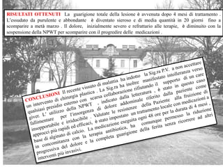 RISULTATI OTTENUTI La guarigione totale della lesione è avvenuta dopo 4 mesi di trattamento .
L’essudato da purulente e abbondante è diventato sieroso e di media quantità in 20 giorni fino a
scomparire a metà marzo . Il dolore, inizialmente severo e refrattario alle terapie, è diminuito con la
sospensione della NPWT per scomparire con il progredire delle medicazioni .
 