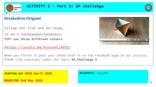 ACTIVITY 5 - Part 5: SP challenge
Octahedron Origami
Follow the link and be ready
to be a handywoman/handyman!
TIP: use three different colours
https://youtu.be/ksosmt1ARtU
When you finish it post your photo with it on the Facebook page of our project,
STEAM like Leonardo, under the topic SP_Challenge 5
STARTING DAY 30th April 2020
DEADLINE 2nd May 2020
RESOURCES: Youtube
10
 
