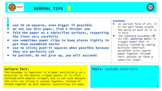 GENERAL TIPS
● use 10 cm squares, even bigger if possible
● do not use thin paper, find a thicker one
● fold the paper on a table(flat surface), respecting
the lines very carefully
● use sometimes paper clips to keep pieces tightly to
get them assembled easier
● use no sticky post-it squares when possible because
they are perfectly cut
● be patient, do not give up, you will succeed!
KUSUDAMA
● an ancient form of art, it
is not well known around
the world as much as it is
in Asia
● The Japanese kusudama (薬
玉; lit. medicine ball) is
a paper model that is
usually created by sewing
multiple identical
pyramidal units square
paper together through
their points to form a
spherical shape.
Tools: youtube tutorials
5
Culture fact:
The kusudama is important in origami particularly as a
precursor to the modular origami genre. It is often
confused with modular origami, but is not such because
the units are strung or pasted together, instead of
folded together as most modular construction are made.
 