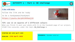 ACTIVITY 1 - Part 1: BE challenge
Cube with holes
Follow the link and be ready
to be a handywoman/handyman!
https://youtu.be/pkt4AXooj1U
TIP: use 12 cm squares of 2 different colours
When you finish it post your photo with it on the Facebook page of our project,
STEAM like Leonardo, under the topic BE_Challenge 1
STARTING DAY 15th April 2020
DEADLINE: 17th April 2020
RESOURCES: Youtube tutorial
6
 