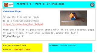 ACTIVITY 2 - Part 2: IT challenge
Kusudama Shape
Follow the link and be ready
to be a handywoman/handyman!
https://youtu.be/y2nz_Rw5yw0
When you finish it post your photo with it on the Facebook page
of our project, STEAM like Leonardo, under the topic
IT_Challenge 2
STARTING 20th April 2020
DEADDLINE: 22nd April 2020
RESOURCES: Youtube tutorial
7
 