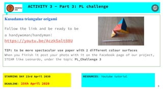 ACTIVITY 3 - Part 3: PL challenge
Kusudama triangular origami
Follow the link and be ready to be
a handywoman/handyman!
https://youtu.be/AczkSalt88U
TIP: to be more spectacular use paper with 2 different colour surfaces
When you finish it post your photo with it on the Facebook page of our project,
STEAM like Leonardo, under the topic PL_Challenge 3
STARRING DAY 23rd April 2030
DEADLINE: 25th April 2020
RESOURCES: Youtube tutorial
8
 