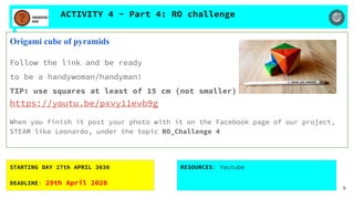 ACTIVITY 4 - Part 4: RO challenge
Origami cube of pyramids
Follow the link and be ready
to be a handywoman/handyman!
TIP: use squares at least of 15 cm (not smaller)
https://youtu.be/pxvy11evb9g
When you finish it post your photo with it on the Facebook page of our project,
STEAM like Leonardo, under the topic RO_Challenge 4
STARTING DAY 27th APRIL 3030
DEADLINE: 29th April 2020
RESOURCES: Youtube
9
 