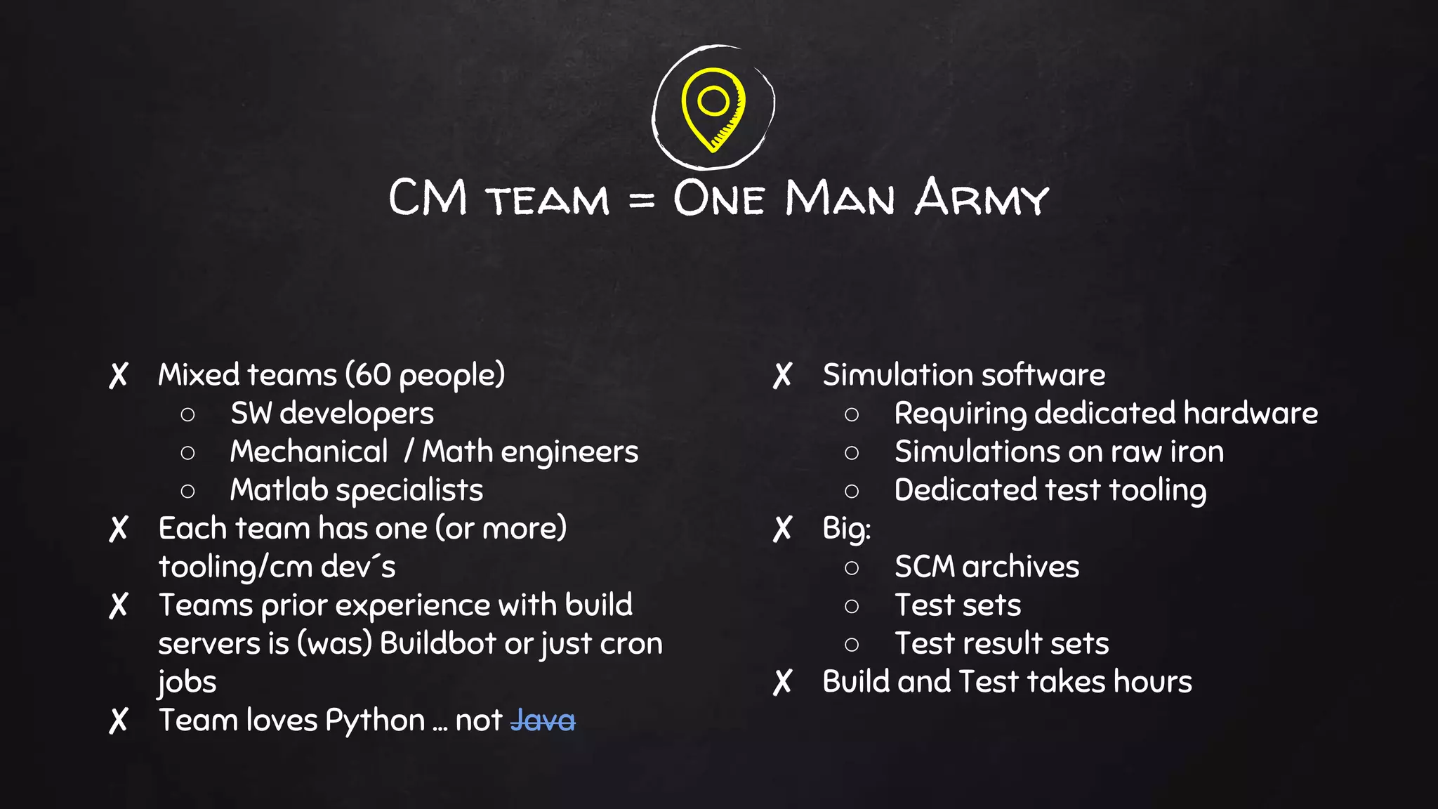 ✘ Mixed teams (60 people)
○ SW developers
○ Mechanical / Math engineers
○ Matlab specialists
✘ Each team has one (or more)
tooling/cm dev´s
✘ Teams prior experience with build
servers is (was) Buildbot or just cron
jobs
✘ Team loves Python … not Java
CM team = One Man Army
✘ Simulation software
○ Requiring dedicated hardware
○ Simulations on raw iron
○ Dedicated test tooling
✘ Big:
○ SCM archives
○ Test sets
○ Test result sets
✘ Build and Test takes hours
 