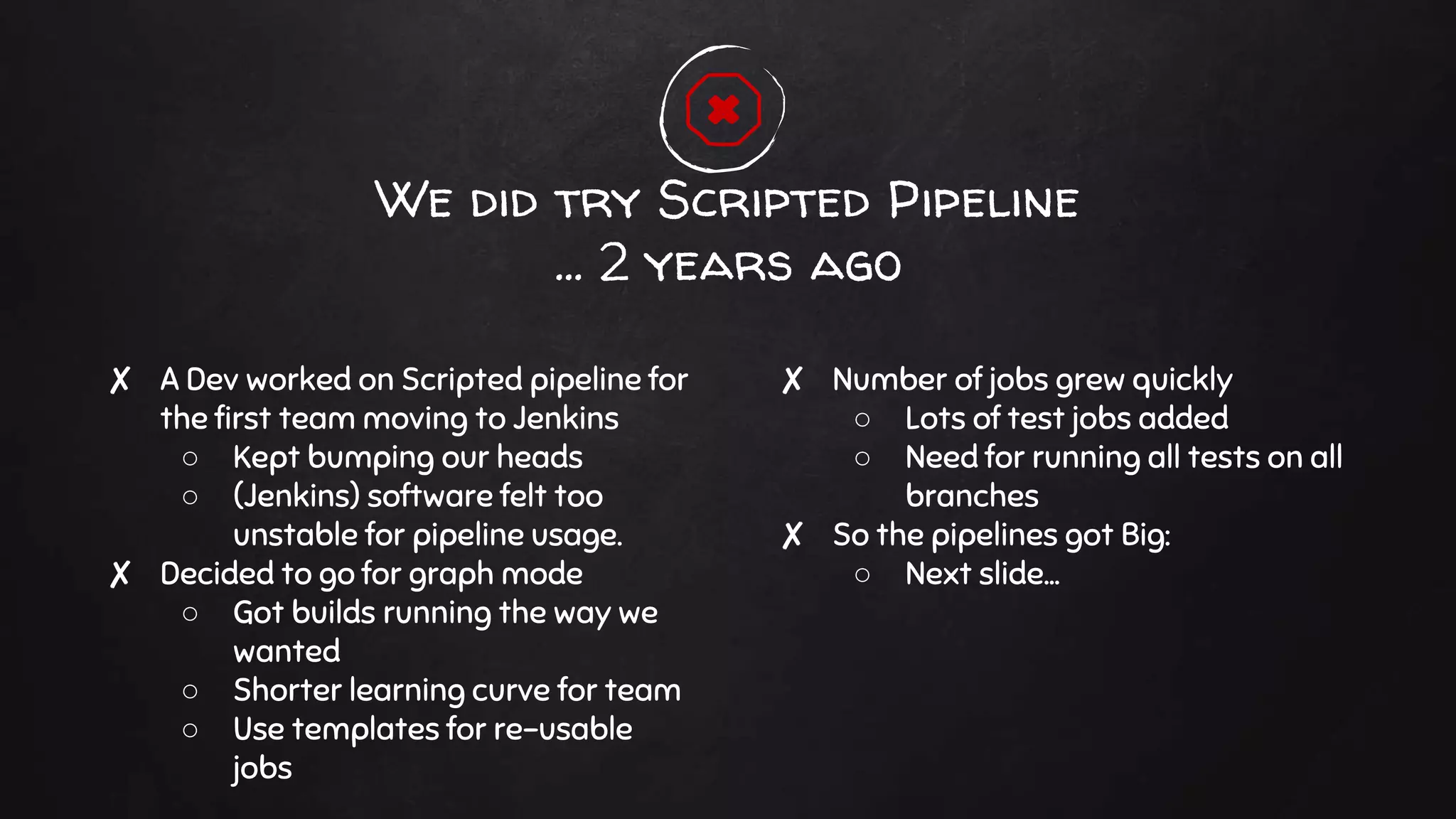 ✘ A Dev worked on Scripted pipeline for
the first team moving to Jenkins
○ Kept bumping our heads
○ (Jenkins) software felt too
unstable for pipeline usage.
✘ Decided to go for graph mode
○ Got builds running the way we
wanted
○ Shorter learning curve for team
○ Use templates for re-usable
jobs
We did try Scripted Pipeline
… 2 years ago
✘ Number of jobs grew quickly
○ Lots of test jobs added
○ Need for running all tests on all
branches
✘ So the pipelines got Big:
○ Next slide...
 