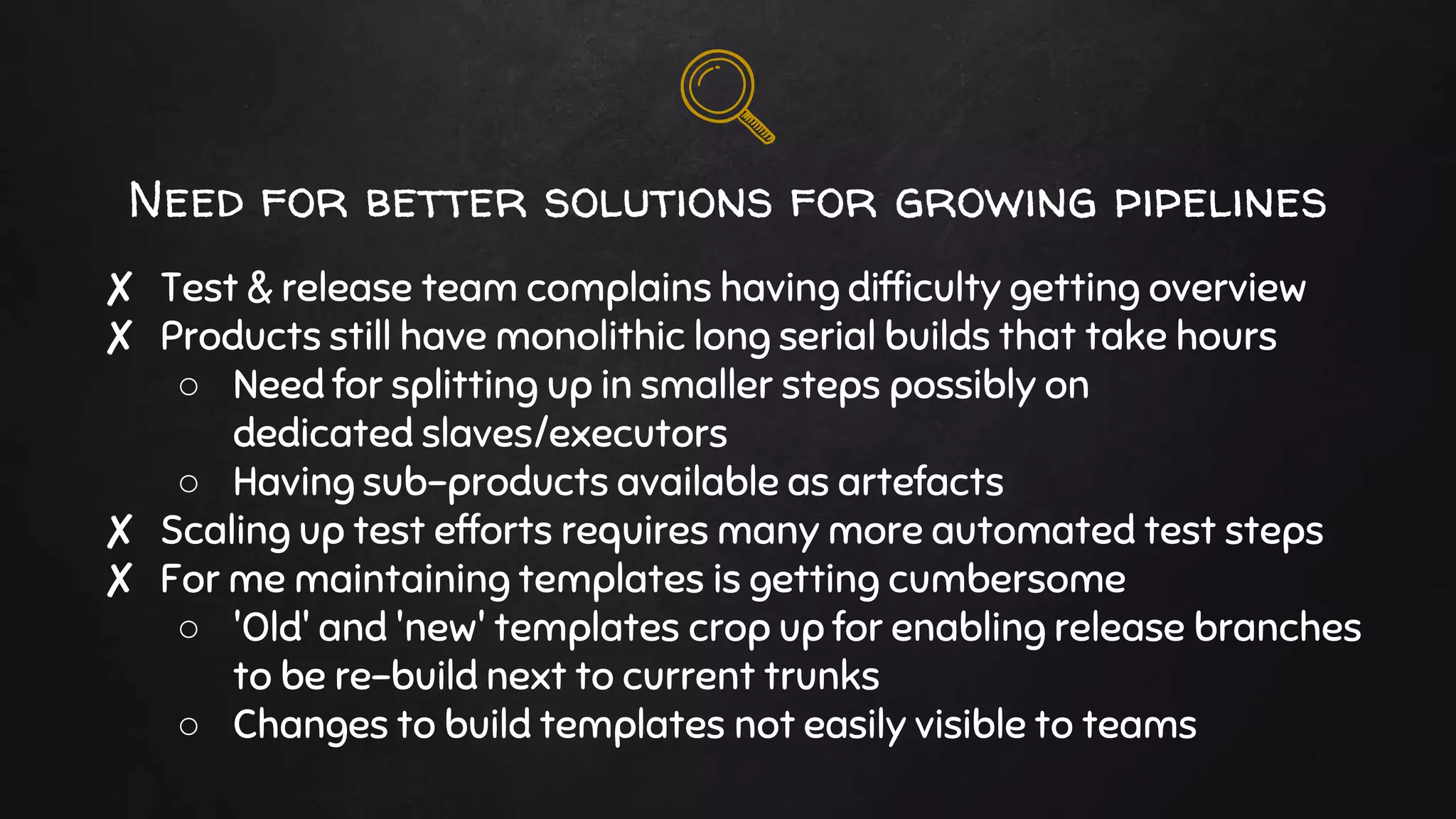 Need for better solutions for growing pipelines
✘ Test & release team complains having difficulty getting overview
✘ Products still have monolithic long serial builds that take hours
○ Need for splitting up in smaller steps possibly on
dedicated slaves/executors
○ Having sub-products available as artefacts
✘ Scaling up test efforts requires many more automated test steps
✘ For me maintaining templates is getting cumbersome
○ 'Old' and 'new' templates crop up for enabling release branches
to be re-build next to current trunks
○ Changes to build templates not easily visible to teams
 
