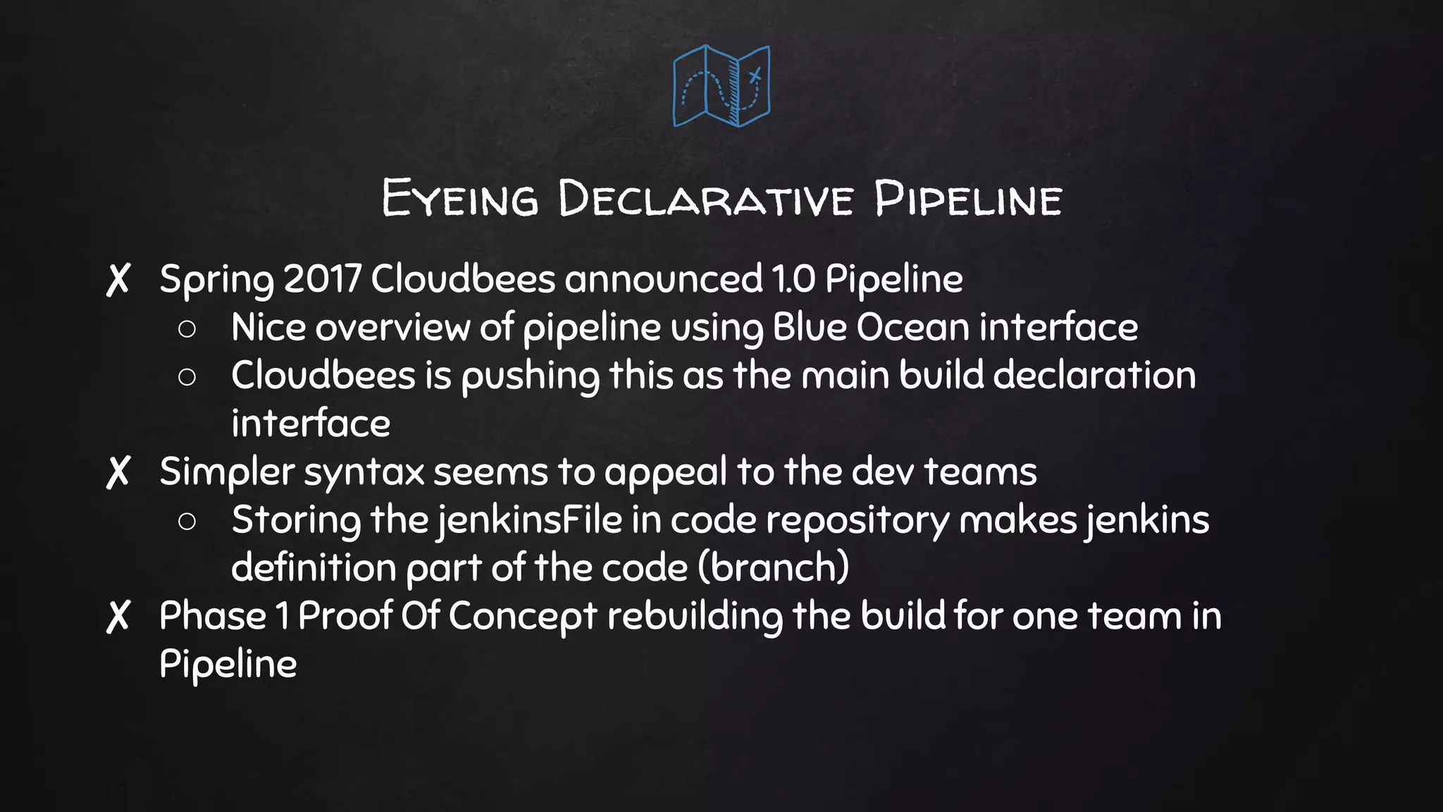 Eyeing Declarative Pipeline
✘ Spring 2017 Cloudbees announced 1.0 Pipeline
○ Nice overview of pipeline using Blue Ocean interface
○ Cloudbees is pushing this as the main build declaration
interface
✘ Simpler syntax seems to appeal to the dev teams
○ Storing the jenkinsFile in code repository makes jenkins
definition part of the code (branch)
✘ Phase 1 Proof Of Concept rebuilding the build for one team in
Pipeline
 