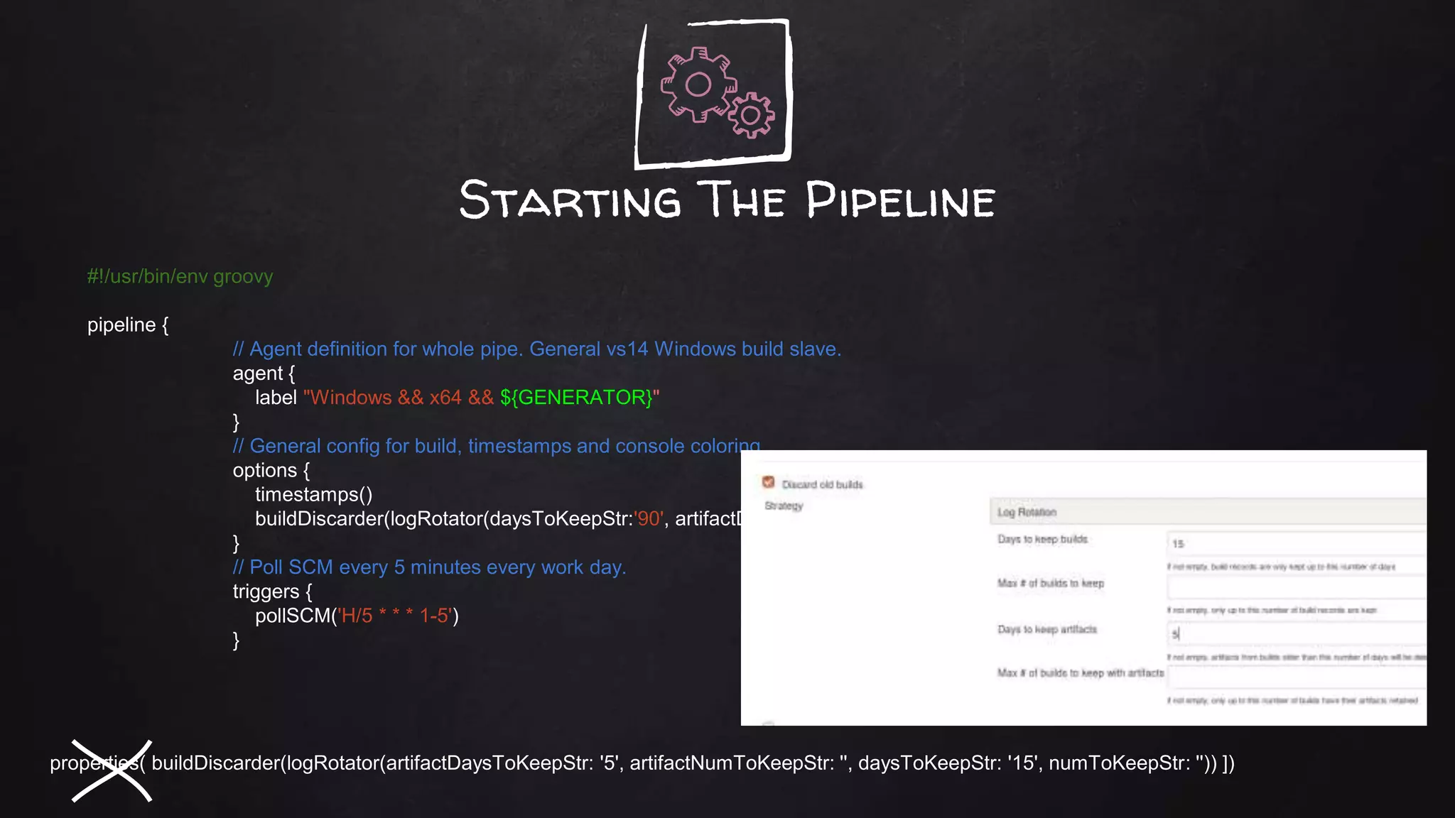 Starting The Pipeline
#!/usr/bin/env groovy
pipeline {
// Agent definition for whole pipe. General vs14 Windows build slave.
agent {
label "Windows && x64 && ${GENERATOR}"
}
// General config for build, timestamps and console coloring.
options {
timestamps()
buildDiscarder(logRotator(daysToKeepStr:'90', artifactDaysToKeepStr:'20'))
}
// Poll SCM every 5 minutes every work day.
triggers {
pollSCM('H/5 * * * 1-5')
}
properties( buildDiscarder(logRotator(artifactDaysToKeepStr: '5', artifactNumToKeepStr: '', daysToKeepStr: '15', numToKeepStr: '')) ])
 