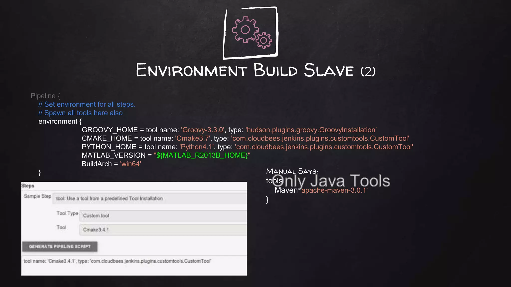 Environment Build Slave (2)
Pipeline {
// Set environment for all steps.
// Spawn all tools here also
environment {
GROOVY_HOME = tool name: 'Groovy-3.3.0', type: 'hudson.plugins.groovy.GroovyInstallation'
CMAKE_HOME = tool name: 'Cmake3.7', type: 'com.cloudbees.jenkins.plugins.customtools.CustomTool'
PYTHON_HOME = tool name: 'Python4.1', type: 'com.cloudbees.jenkins.plugins.customtools.CustomTool'
MATLAB_VERSION = "${MATLAB_R2013B_HOME}"
BuildArch = 'win64'
} Manual Says:
tools {
Maven 'apache-maven-3.0.1'
}
 