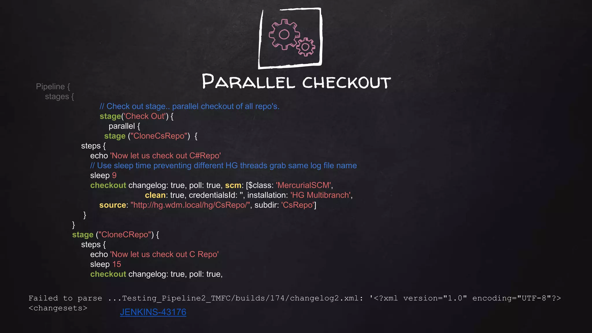 Parallel checkoutPipeline {
stages {
// Check out stage.. parallel checkout of all repo's.
stage('Check Out') {
parallel {
stage ("CloneCsRepo") {
steps {
echo 'Now let us check out C#Repo'
// Use sleep time preventing different HG threads grab same log file name
sleep 9
checkout changelog: true, poll: true, scm: [$class: 'MercurialSCM',
clean: true, credentialsId: '', installation: 'HG Multibranch',
source: "http://hg.wdm.local/hg/CsRepo/", subdir: 'CsRepo']
}
}
stage ("CloneCRepo") {
steps {
echo 'Now let us check out C Repo'
sleep 15
checkout changelog: true, poll: true,
Failed to parse ...Testing_Pipeline2_TMFC/builds/174/changelog2.xml: '<?xml version="1.0" encoding="UTF-8"?>
<changesets>
JENKINS-43176
 