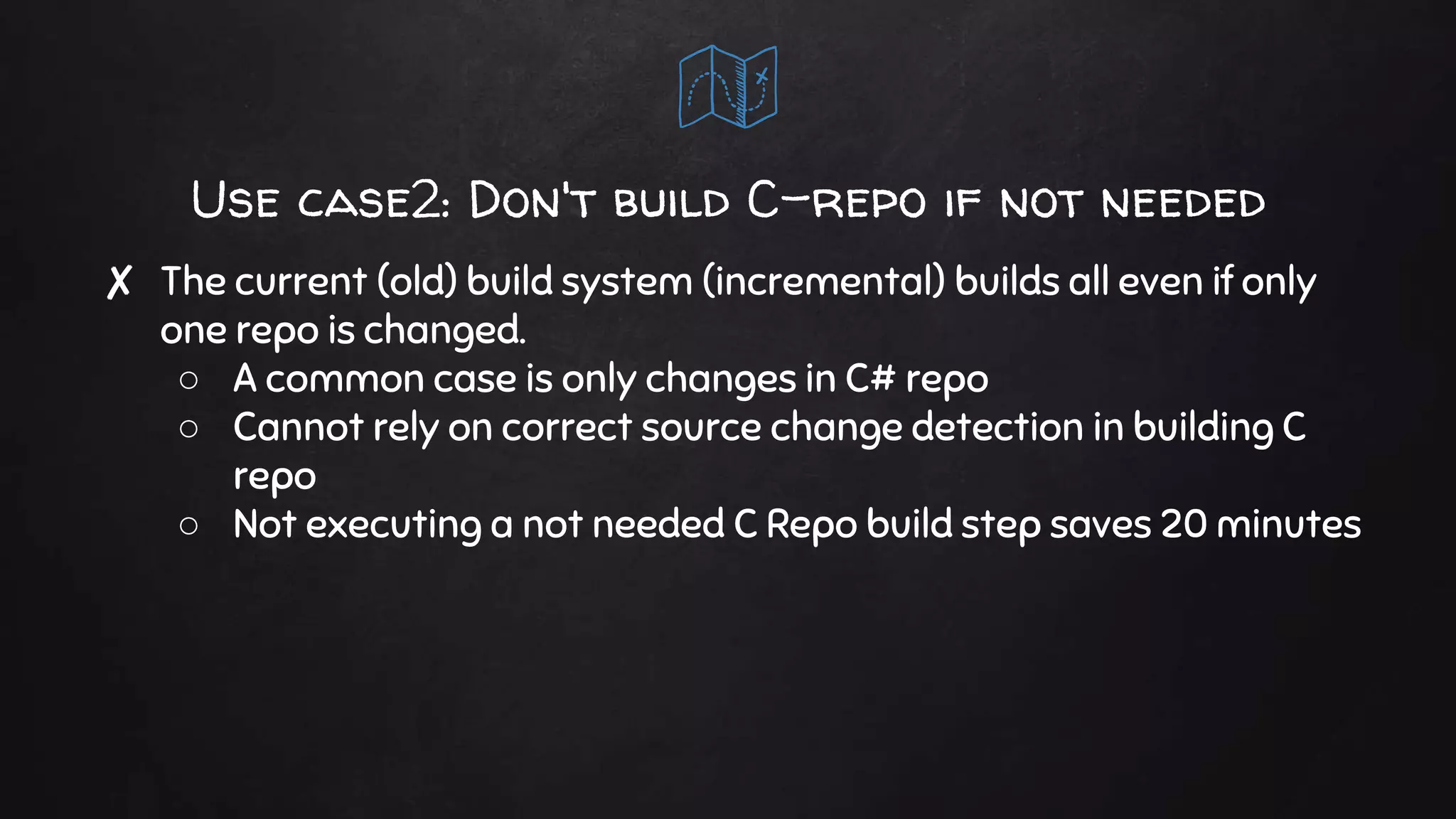 Use case2: Don't build C-repo if not needed
✘ The current (old) build system (incremental) builds all even if only
one repo is changed.
○ A common case is only changes in C# repo
○ Cannot rely on correct source change detection in building C
repo
○ Not executing a not needed C Repo build step saves 20 minutes
 