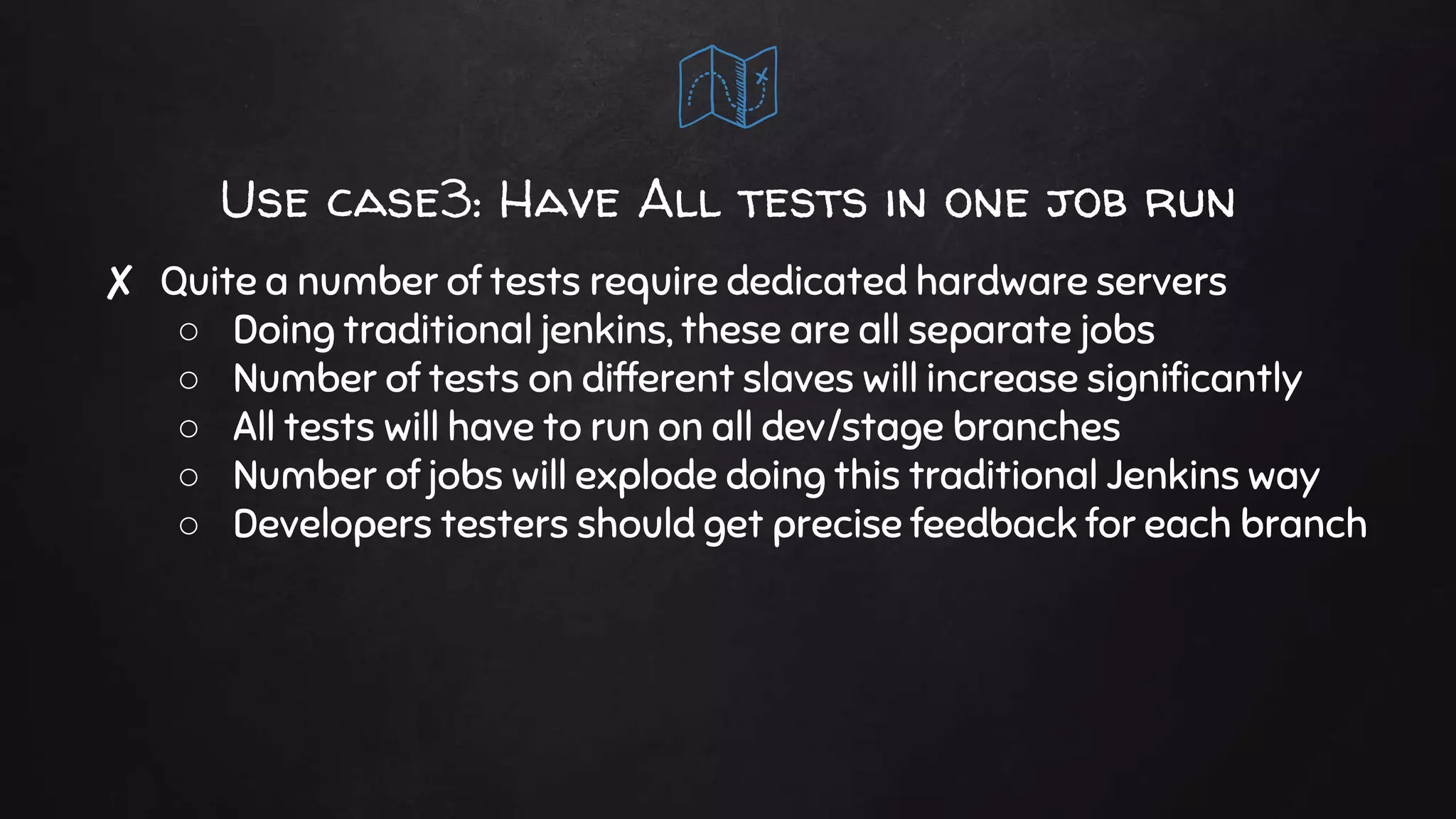 Use case3: Have All tests in one job run
✘ Quite a number of tests require dedicated hardware servers
○ Doing traditional jenkins, these are all separate jobs
○ Number of tests on different slaves will increase significantly
○ All tests will have to run on all dev/stage branches
○ Number of jobs will explode doing this traditional Jenkins way
○ Developers testers should get precise feedback for each branch
 