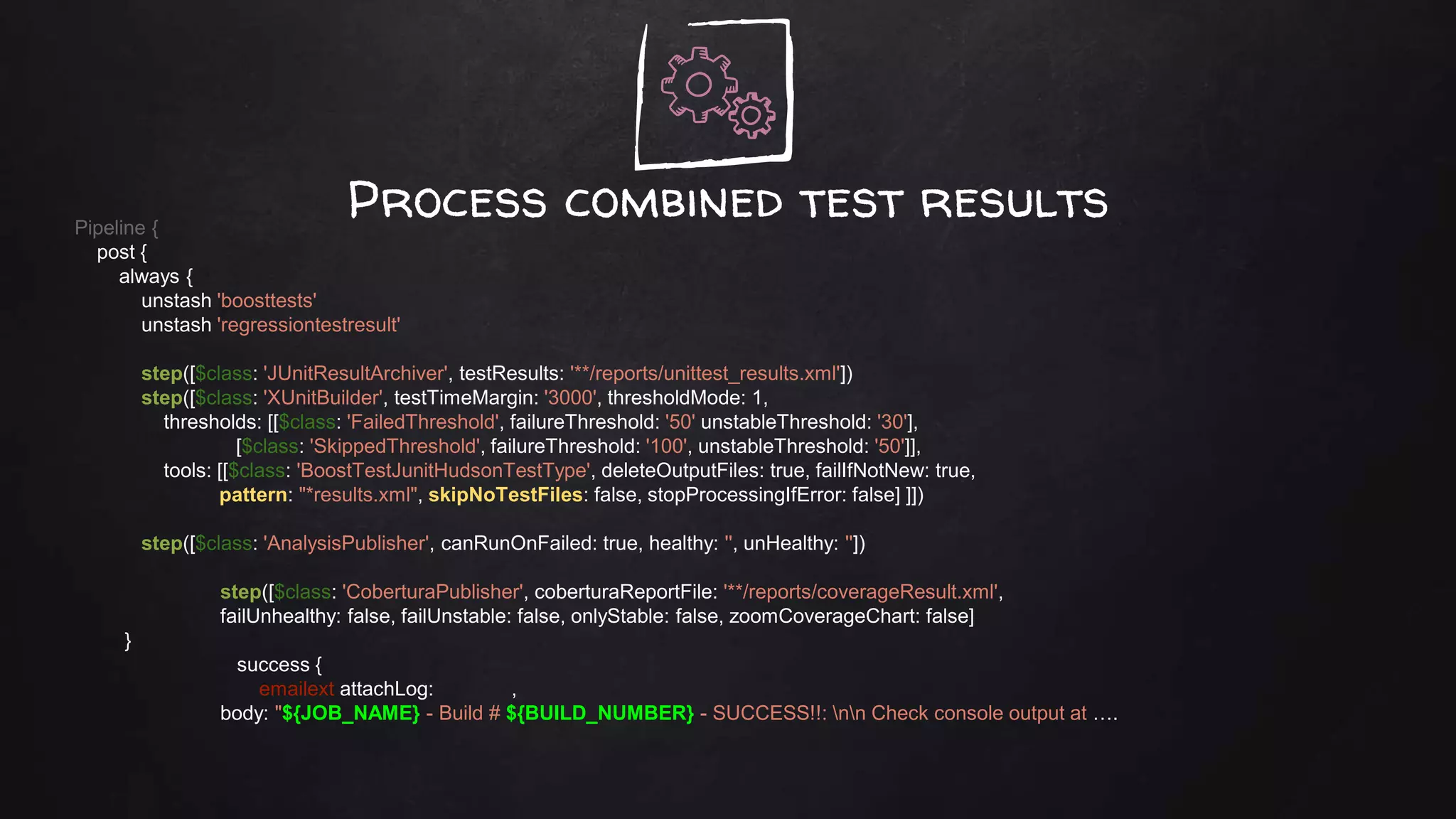 Process combined test resultsPipeline {
post {
always {
unstash 'boosttests'
unstash 'regressiontestresult'
step([$class: 'JUnitResultArchiver', testResults: '**/reports/unittest_results.xml'])
step([$class: 'XUnitBuilder', testTimeMargin: '3000', thresholdMode: 1,
thresholds: [[$class: 'FailedThreshold', failureThreshold: '50' unstableThreshold: '30'],
[$class: 'SkippedThreshold', failureThreshold: '100', unstableThreshold: '50']],
tools: [[$class: 'BoostTestJunitHudsonTestType', deleteOutputFiles: true, failIfNotNew: true,
pattern: "*results.xml", skipNoTestFiles: false, stopProcessingIfError: false] ]])
step([$class: 'AnalysisPublisher', canRunOnFailed: true, healthy: '', unHealthy: ''])
step([$class: 'CoberturaPublisher', coberturaReportFile: '**/reports/coverageResult.xml',
failUnhealthy: false, failUnstable: false, onlyStable: false, zoomCoverageChart: false]
}
success {
emailext attachLog: ,
body: "${JOB_NAME} - Build # ${BUILD_NUMBER} - SUCCESS!!: nn Check console output at ….
 