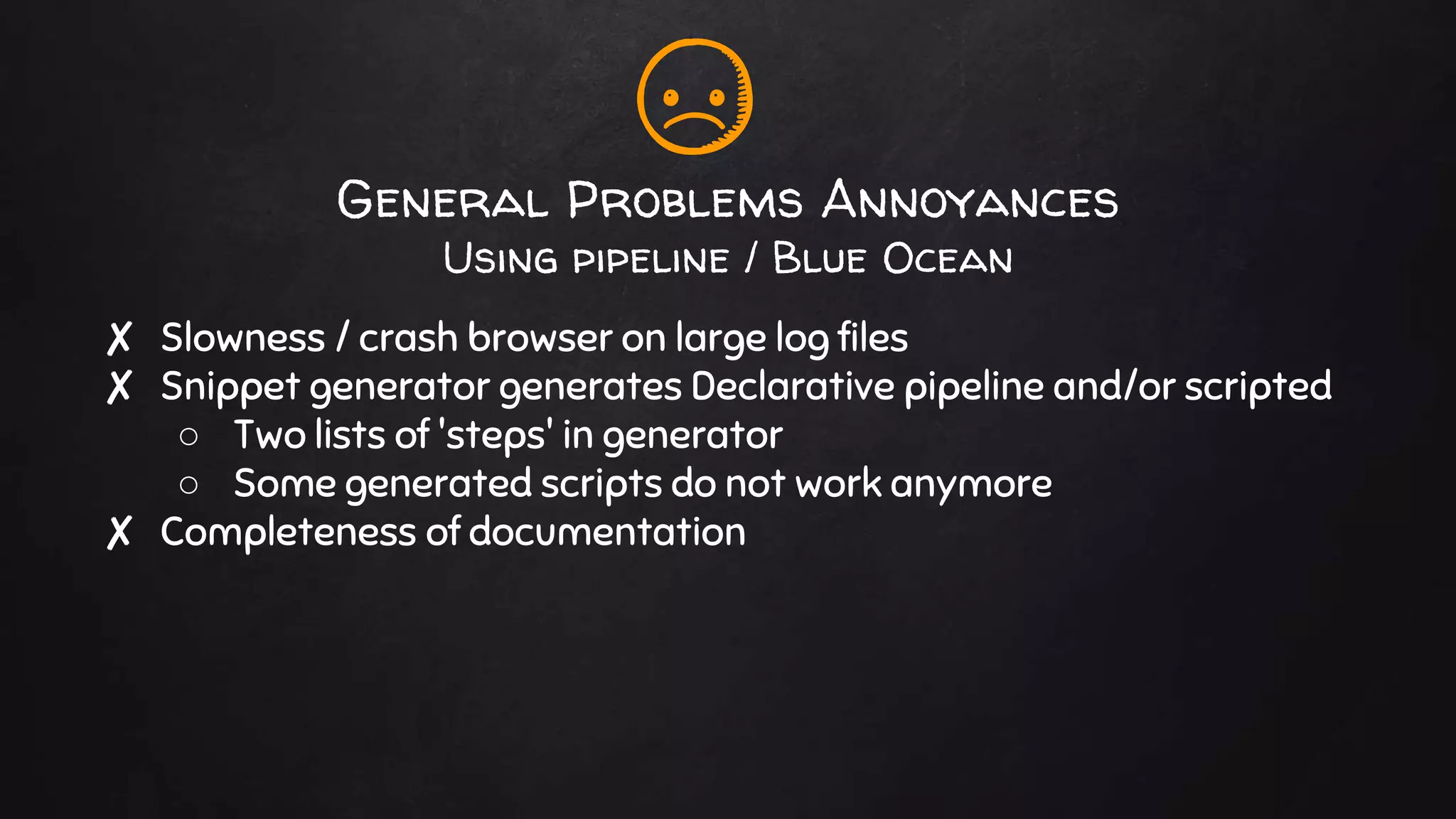General Problems Annoyances
Using pipeline / Blue Ocean
✘ Slowness / crash browser on large log files
✘ Snippet generator generates Declarative pipeline and/or scripted
○ Two lists of 'steps' in generator
○ Some generated scripts do not work anymore
✘ Completeness of documentation
 