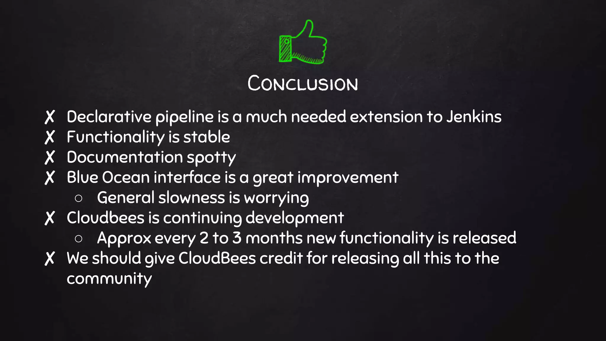 Conclusion
✘ Declarative pipeline is a much needed extension to Jenkins
✘ Functionality is stable
✘ Documentation spotty
✘ Blue Ocean interface is a great improvement
○ General slowness is worrying
✘ Cloudbees is continuing development
○ Approx every 2 to 3 months new functionality is released
✘ We should give CloudBees credit for releasing all this to the
community
 