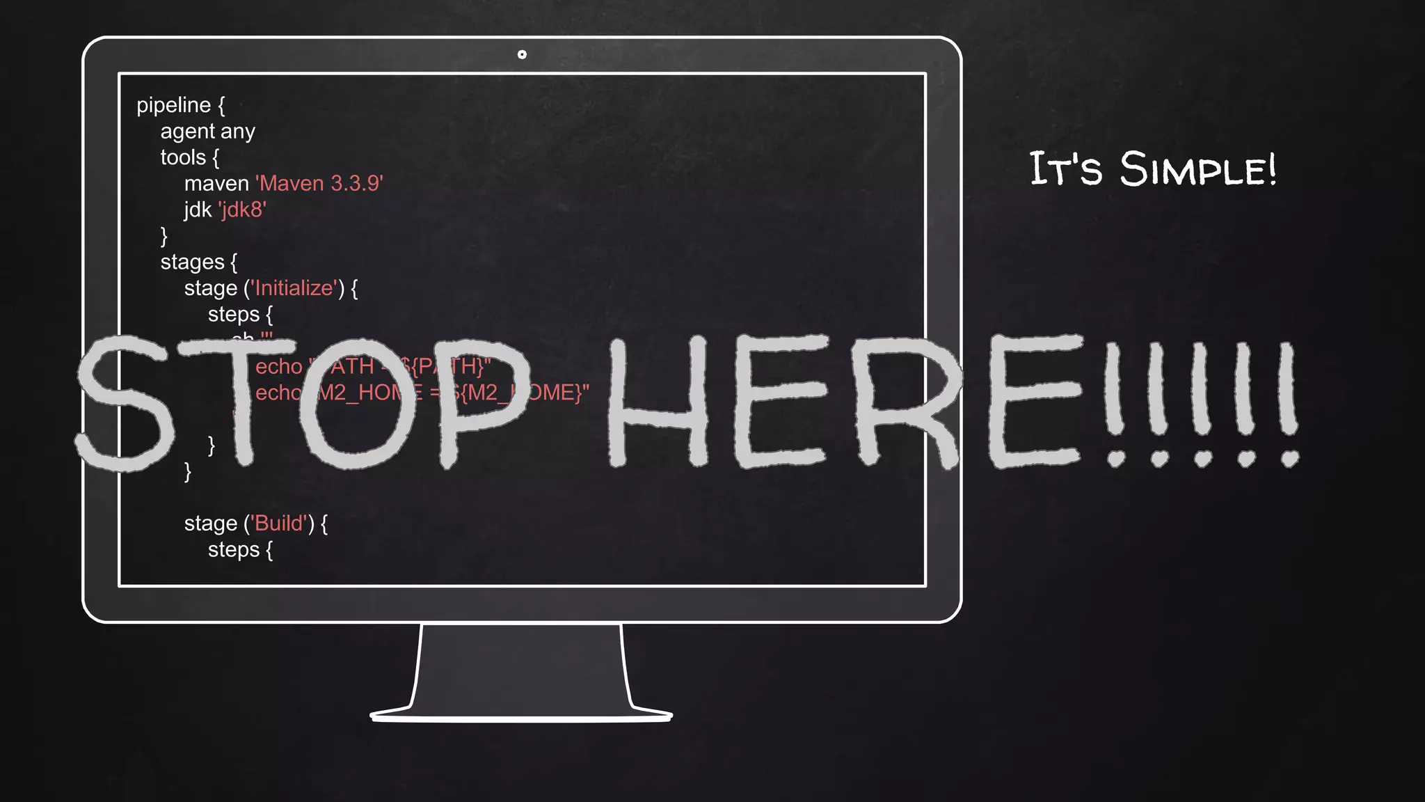 pipeline {
agent any
tools {
maven 'Maven 3.3.9'
jdk 'jdk8'
}
stages {
stage ('Initialize') {
steps {
sh '''
echo "PATH = ${PATH}"
echo "M2_HOME = ${M2_HOME}"
'''
}
}
stage ('Build') {
steps {
It's Simple!
 