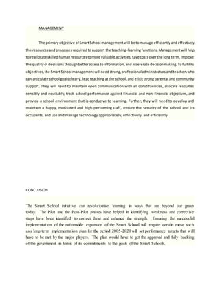 MANAGEMENT
The primaryobjective of SmartSchool managementwill be tomanage efficientlyandeffectively
the resourcesandprocessesrequiredtosupport the teaching-learningfunctions.Managementwill help
to reallocate skilledhumanresourcestomore valuable activities,save costsoverthe longterm, improve
the qualityof decisionsthroughbetteraccesstoinformation,andaccelerate decisionmaking.Tofulfilits
objectives,the SmartSchoolmanagementwillneedstrong,professionaladministratorsandteacherswho
can articulate school goalsclearly,leadteaching atthe school,and elicitstrongparental and community
support. They will need to maintain open communication with all constituencies, allocate resources
sensibly and equitably, track school performance against financial and non-financial objectives, and
provide a school environment that is conducive to learning. Further, they will need to develop and
maintain a happy, motivated and high-performing staff, ensure the security of the school and its
occupants, and use and manage technology appropriately, effectively, and efficiently.
CONCLUSION
The Smart School initiative can revolutionise learning in ways that are beyond our grasp
today. The Pilot and the Post-Pilot phases have helped in identifying weakness and corrective
steps have been identified to correct these and enhance the strength. Ensuring the successful
implementation of the nationwide expansion of the Smart School will require certain move such
as a long-term implementation plan for the period 2005-2020 will set performance targets that will
have to be met by the major players. The plan would have to get the approval and fully backing
of the government in terms of its commitments to the goals of the Smart Schools.
 