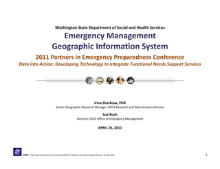 Washington State Department of Social and Health Services
Emergency Management 
Geographic Information System 
2011 Partners in Emergency Preparedness Conference
Data into Action: Developing Technology to Integrate Functional Needs Support Services
Irina Sharkova, PhD
Senior Geographic Research Manager, DSHS Research and Data Analysis Division
Sue Bush
Director, DSHS Office of Emergency Management
APRIL 26, 2011
1DSHS | Planning, Performance and Accountability ● Research and Data Analysis Division ● April 2011
 