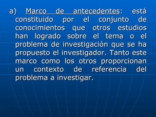 a) Marco de antecedentes: está
  constituido por el conjunto de
  conocimientos que otros estudios
  han logrado sobre el tema o el
  problema de investigación que se ha
  propuesto el investigador. Tanto este
  marco como los otros proporcionan
  un contexto de referencia del
  problema a investigar.
 