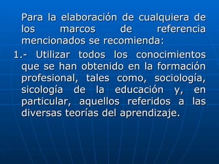 Para la elaboración de cualquiera de
  los     marcos       de     referencia
  mencionados se recomienda:
1.- Utilizar todos los conocimientos
  que se han obtenido en la formación
  profesional, tales como, sociología,
  sicología de la educación y, en
  particular, aquellos referidos a las
  diversas teorías del aprendizaje.
 