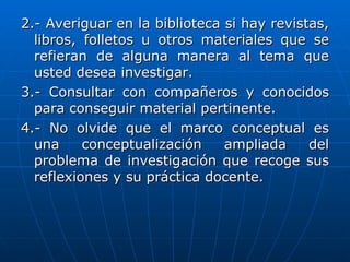 2.- Averiguar en la biblioteca si hay revistas,
  libros, folletos u otros materiales que se
  refieran de alguna manera al tema que
  usted desea investigar.
3.- Consultar con compañeros y conocidos
  para conseguir material pertinente.
4.- No olvide que el marco conceptual es
  una     conceptualización    ampliada     del
  problema de investigación que recoge sus
  reflexiones y su práctica docente.
 