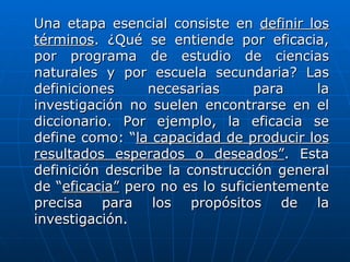 Una etapa esencial consiste en definir los
términos. ¿Qué se entiende por eficacia,
por programa de estudio de ciencias
naturales y por escuela secundaria? Las
definiciones     necesarias      para    la
investigación no suelen encontrarse en el
diccionario. Por ejemplo, la eficacia se
define como: “la capacidad de producir los
resultados esperados o deseados”. Esta
definición describe la construcción general
de “eficacia” pero no es lo suficientemente
precisa para los propósitos de la
investigación.
 