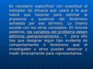 Es necesario especificar con exactitud el
indicador de eficacia que usará a lo que
habrá que hacerse para estimar la
presencia o ausencia del fenómeno
señalado por ese término. Lo mismo
sucede con los otros conceptos. En breves
palabras, las variables del problema deben
definirse operacionalmente . Y para ello
hay que designar algún tipo evidente de
comportamiento o fenómeno que el
investigador y otros puedan observar y
medir directamente para representarlos.
 