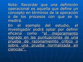 Nota: Recordar que una definición
operacional es aquella que define un
concepto en términos de la operación
o de los procesos con que se le
medirá.
En el ejemplo del estudio, el
investigador podrá optar por definir
eficacia como “el mejoramiento
logrado en las puntuaciones de una
prueba de razonamiemto crítico o
sobre una prueba normalizada en
ciencias”.
 
