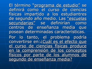 El término “programa de estudio” se
definirá como el curso de ciencias
físicas impartido a los estudiantres
de segundo año medio. Las “escuelas
secundarias” se definirían como
centros de enseñanza media que
posean determinadas características.
Por lo tanto, el problema podría
convertirse en:¿Cuál es el efecto que
el curso de ciencias físicas produce
en la comprensión de los conceptos
físicos por parte de los alumnos de
segundo de enseñanza media?
 