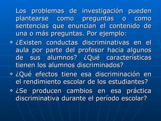 Los problemas de investigación pueden
    plantearse como preguntas o como
    sentencias que enuncian el contenido de
    una o más preguntas. Por ejemplo:
   ¿Existen conductas discriminativas en el
    aula por parte del profesor hacia algunos
    de sus alumnos? ¿Qué características
    tienen los alumnos discriminados?
   ¿Qué efectos tiene esa discriminación en
    el rendimiento escolar de los estudiantes?
   ¿Se producen cambios en esa práctica
    discriminativa durante el período escolar?
 