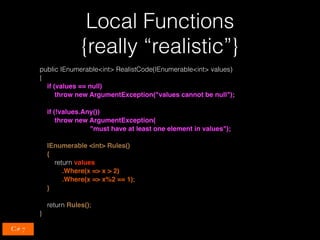 Local Functions 
{really “realistic”}
public IEnumerable<int> RealistCode(IEnumerable<int> values)
{
if (values == null)
throw new ArgumentException("values cannot be null");
if (!values.Any())
throw new ArgumentException(
"must have at least one element in values");
IEnumerable <int> Rules()
{
return values
.Where(x => x > 2)
.Where(x => x%2 == 1);
}
return Rules();
}
C# 7
 