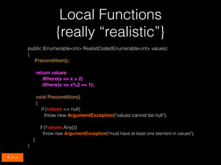 Local Functions 
{really “realistic”}
public IEnumerable<int> RealistCode(IEnumerable<int> values)
{
Precondition();
return values
.Where(x => x > 2)
.Where(x => x%2 == 1);
void Precondition()
{
if (values == null)
throw new ArgumentException("values cannot be null");
if (!values.Any())
throw new ArgumentException("must have at least one element in values");
}
}
C# 7
 