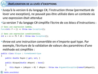 AlgoWin - James RAVAILLE
AMÉLIORATION DE LA LEVÉE D’EXCEPTIONS
Jusqu’à la version 6 du langage C#, l’instruction throw (permettant de
lever une exception), ne pouvait pas être utilisée dans un contexte où
une expression était attendue
La version 7 du langage C# simplifie l’écrire de ces blocs d’instructions :
throw est une instruction convertible en n’importe quel type. Par
exemple, l’écriture de la validation de valeurs des paramètres d’une
méthode est simplifiée :
// Dans une expression lambda.
Func<int> f = () => throw new Exception();
// Dans une expression conditionnelle.
int x = m == 75 ? 25 : throw new Exception();
public class Disque : FormeGeometrique
{
public double Rayon { get; set; }
public Disque(double aRayon) : base()
{
this.Rayon = (aRayon > 0) ? aRayon : throw new ArgumentException(nameof(aRayon));
}
}
 