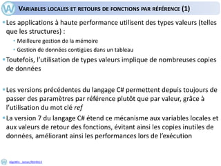 AlgoWin - James RAVAILLE
VARIABLES LOCALES ET RETOURS DE FONCTIONS PAR RÉFÉRENCE (1)
Les applications à haute performance utilisent des types valeurs (telles
que les structures) :
• Meilleure gestion de la mémoire
• Gestion de données contigües dans un tableau
Toutefois, l’utilisation de types valeurs implique de nombreuses copies
de données
Les versions précédentes du langage C# permettent depuis toujours de
passer des paramètres par référence plutôt que par valeur, grâce à
l’utilisation du mot clé ref
La version 7 du langage C# étend ce mécanisme aux variables locales et
aux valeurs de retour des fonctions, évitant ainsi les copies inutiles de
données, améliorant ainsi les performances lors de l’exécution
 