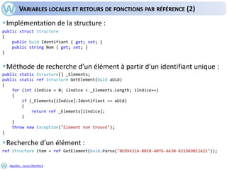 AlgoWin - James RAVAILLE
VARIABLES LOCALES ET RETOURS DE FONCTIONS PAR RÉFÉRENCE (2)
Implémentation de la structure :
Méthode de recherche d’un élément à partir d’un identifiant unique :
Recherche d’un élément :
public struct Structure
{
public Guid Identifiant { get; set; }
public string Nom { get; set; }
}
public static Structure[] _Elements;
public static ref Structure GetElement(Guid aUid)
{
for (int iIndice = 0; iIndice < _Elements.Length; iIndice++)
{
if (_Elements[iIndice].Identifiant == aUid)
{
return ref _Elements[iIndice];
}
}
throw new Exception("Elément non trouvé");
}
ref Structure item = ref GetElement(Guid.Parse("0ED9432A-8BEB-4076-A630-821DA9BE2A21"));
 