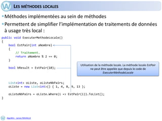 AlgoWin - James RAVAILLE
LES MÉTHODES LOCALES
Méthodes implémentées au sein de méthodes
Permettent de simplifier l’implémentation de traitements de données
à usage très local :
public void ExecuterMethodeLocale()
{
bool EstPair(int aNombre)
{
// Traitement.
return aNombre % 2 == 0;
}
bool bResult = EstPair(10);
List<int> oListe, oListeNbPairs;
oListe = new List<int>() { 1, 4, 8, 9, 13 };
oListeNbPairs = oListe.Where(i => EstPair(i)).ToList();
}
Utilisation de la méthode locale. La méthode locale EstPair
ne peut être appelée que depuis le code de
ExecuterMethodeLocale
 