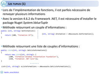 AlgoWin - James RAVAILLE
LES TUPLES (1)
Lors de l’implémentation de fonctions, il est parfois nécessaire de
renvoyer plusieurs informations
Avec la version 4.6.2 du Framework .NET, il est nécessaire d’installer le
package Nuget System.ValueTuple
Méthode retournant un couple d’informations :
Méthode retournant une liste de couples d’informations :
public (int, string) GetFormation()
{
return (100, "Formation C#");
}
public List<(int, string)> GetListeFormations()
{
return new List<(int, string)> {
(100, "Formation Windows Presentation Foundation"),
(150, "Formation .NET Core")};
}
(int, string) oFormation = oNouveaute.GetFormation();
List<(int, string)> oListeFormations = oNouveaute.GetListeFormations();
 
