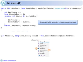 AlgoWin - James RAVAILLE
LES TUPLES (2)
public (int NbValeurs, long SommeValeurs) GetInfoCollection(IEnumerable<int> aListeValeurs)
{
int iNbValeurs = 0;
long lSommeValeurs = 0;
foreach (int dValeur in aListeValeurs)
{
iNbValeurs++;
lSommeValeurs += dValeur;
}
return (iNbValeurs, lSommeValeurs);
}
Retourne à la fois le nombre et la somme des nombres
(int NbValeurs, long SommeValeurs) oResult = this.GetInfoCollection(oListeNombres);
 