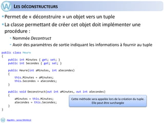 AlgoWin - James RAVAILLE
LES DÉCONSTRUCTEURS
Permet de « déconstruire » un objet vers un tuple
La classe permettant de créer cet objet doit implémenter une
procédure :
• Nommée Decontruct
• Avoir des paramètres de sortie indiquant les informations à fournir au tuple
public class Heure
{
public int Minutes { get; set; }
public int Secondes { get; set; }
public Heure(int aMinutes, int aSecondes)
{
this.Minutes = aMinutes;
this.Secondes = aSecondes;
}
public void Deconstruct(out int aMinutes, out int aSecondes)
{
aMinutes = this.Minutes;
aSecondes = this.Secondes;
}
}
Cette méthode sera appelée lors de la création du tuple.
Elle peut être surchargée
 