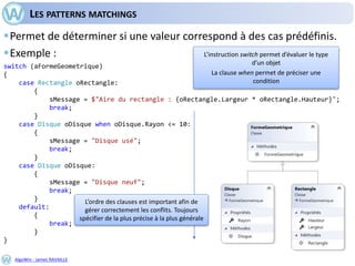 AlgoWin - James RAVAILLE
LES PATTERNS MATCHINGS
Permet de déterminer si une valeur correspond à des cas prédéfinis.
Exemple :
switch (aFormeGeometrique)
{
case Rectangle oRectangle:
{
sMessage = $"Aire du rectangle : {oRectangle.Largeur * oRectangle.Hauteur}";
break;
}
case Disque oDisque when oDisque.Rayon <= 10:
{
sMessage = "Disque usé";
break;
}
case Disque oDisque:
{
sMessage = "Disque neuf";
break;
}
default:
{
break;
}
}
L’instruction switch permet d’évaluer le type
d’un objet
La clause when permet de préciser une
condition
L’ordre des clauses est important afin de
gérer correctement les conflits. Toujours
spécifier de la plus précise à la plus générale
 