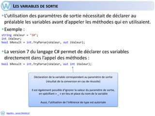 AlgoWin - James RAVAILLE
LES VARIABLES DE SORTIE
L’utilisation des paramètres de sortie nécessitait de déclarer au
préalable les variables avant d’appeler les méthodes qui en utilisaient.
Exemple :
La version 7 du langage C# permet de déclarer ces variables
directement dans l’appel des méthodes :
string sValeur = "10";
int iValeur;
bool bResult = int.TryParse(sValeur, out iValeur);
bool bResult = int.TryParse(sValeur, out int iValeur);
Déclaration de la variable correspondant au paramètre de sortie
(résultat de la conversion en cas de réussite)
Il est également possible d’ignorer la valeur du paramètre de sortie,
en spécifiant « _ » en lieu et place du nom de la variable
Aussi, l’utilisation de l’inférence de type est autorisée
 