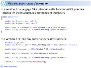 AlgoWin - James RAVAILLE
MEMBRES SOUS FORME D’EXPRESSION
La version 6 du langage C# a introduit cette fonctionnalité pour les
propriétés (accesseurs), les méthodes et indexeurs
La version 7 l’étend aux constructeurs, destructeurs :
public class Heure
{
public int Minutes { get; set; }
public int Secondes { get; set; }
public long TotalSecondes => this.Minutes * 60 + this.Secondes;
public string ToString() => $"({this.Minutes}, {this.Secondes})";
}
private int _Minutes;
public int Minutes { get => this._Minutes; set => this._Minutes = value; }
public long TotSecondes => this.Minutes * 60 + this.Secondes;
public Heure(int aMinutes) => this.Minutes = aMinutes;
public string ToString() => $"({this.Minutes}, {this.Secondes})";
~Heure() => Debug.WriteLine("Finaliseur");
 