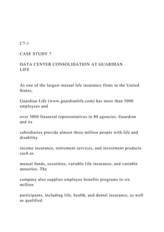 C7-1
CASE STUDY 7
DATA CENTER CONSOLIDATION AT GUARDIAN
LIFE
As one of the largest mutual life insurance firms in the United
States,
Guardian Life (www.guardianlife.com) has more than 5000
employees and
over 3000 financial representatives in 80 agencies. Guardian
and its
subsidiaries provide almost three million people with life and
disability
income insurance, retirement services, and investment products
such as
mutual funds, securities, variable life insurance, and variable
annuities. The
company also supplies employee benefits programs to six
million
participants, including life, health, and dental insurance, as well
as qualified
 